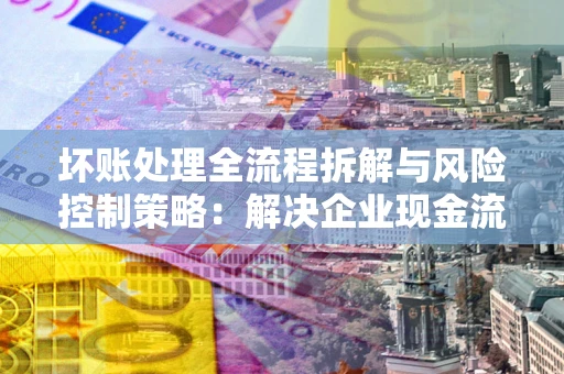 武汉坏账处理全流程拆解与风险控制策略：解决企业现金流顽疾的实战指南