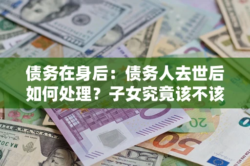 武汉债务在身后：债务人去世后如何处理？子女究竟该不该还钱？
