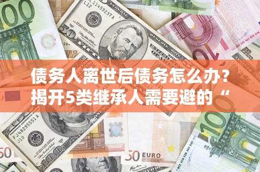 武汉债务人离世后债务怎么办？揭开5类继承人需要避的“坑”