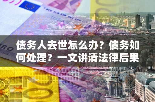武汉债务人去世怎么办？债务如何处理？一文讲清法律后果